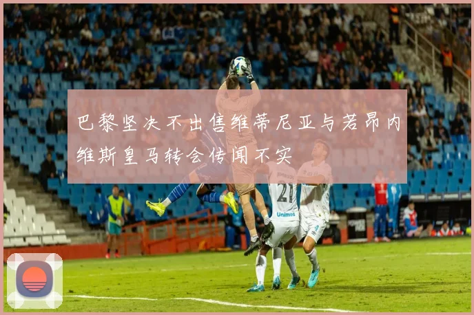 巴黎坚决不出售维蒂尼亚与若昂内维斯皇马转会传闻不实