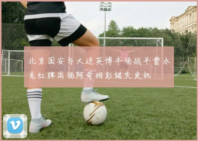 北京国安与大连英博半场战平曹永竞红牌离场阿奇姆彭错失良机