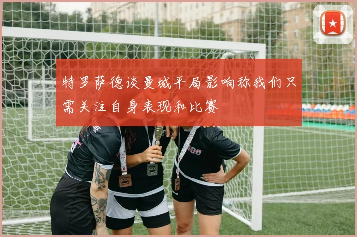 特罗萨德谈曼城平局影响称我们只需关注自身表现和比赛