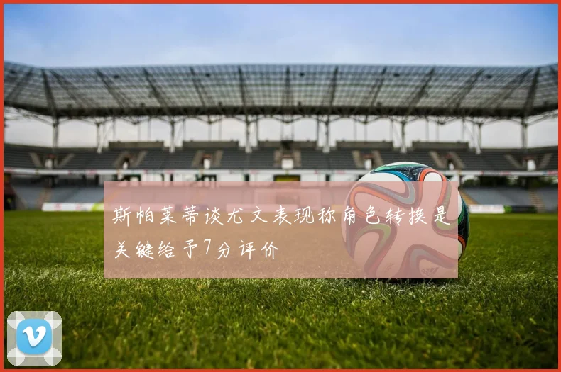 斯帕莱蒂谈尤文表现称角色转换是关键给予7分评价