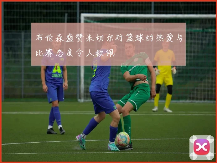 布伦森盛赞米切尔对篮球的热爱与比赛态度令人钦佩