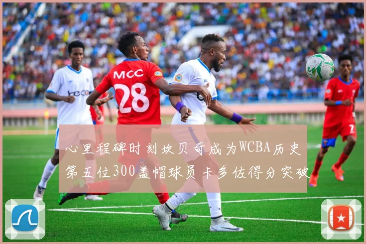 心里程碑时刻坎贝奇成为WCBA历史第五位300盖帽球员卡多佐得分突破1000大关