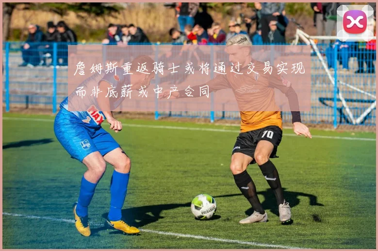 詹姆斯重返骑士或将通过交易实现而非底薪或中产合同