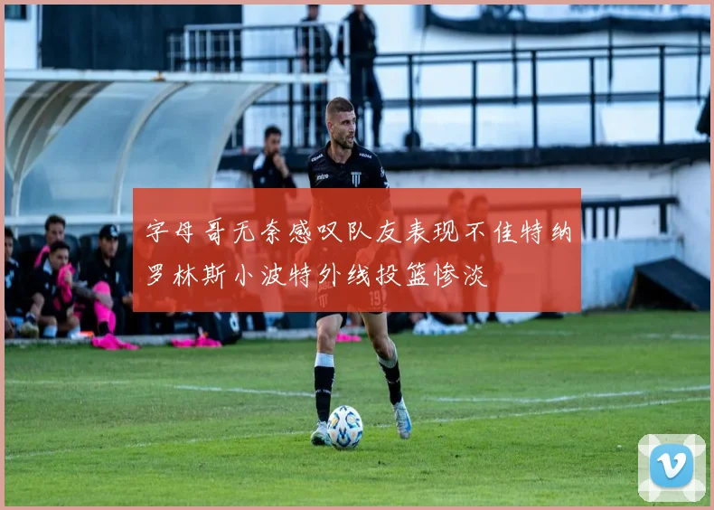 字母哥无奈感叹队友表现不佳特纳罗林斯小波特外线投篮惨淡