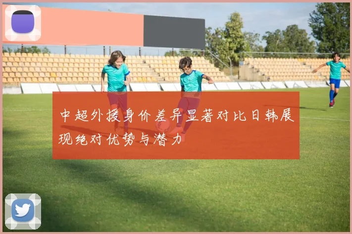 中超外援身价差异显著对比日韩展现绝对优势与潜力