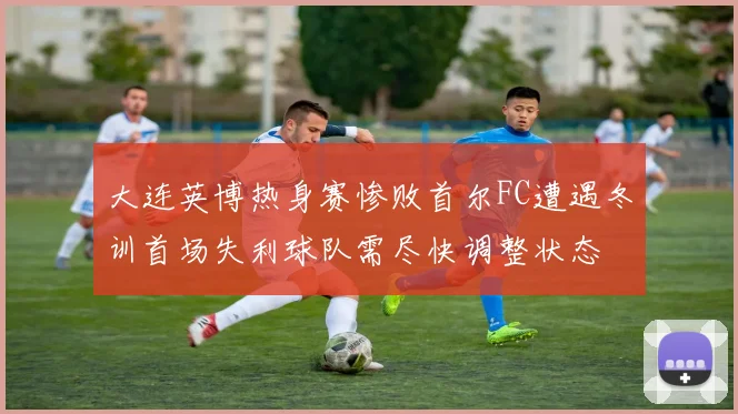 大连英博热身赛惨败首尔FC遭遇冬训首场失利球队需尽快调整状态