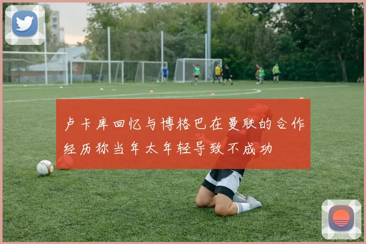卢卡库回忆与博格巴在曼联的合作经历称当年太年轻导致不成功