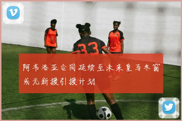 阿韦洛亚合同延续至未来皇马冬窗或无新援引援计划