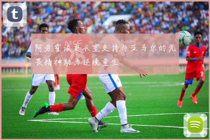 阿劳霍谈更衣室支持与亚马尔的无畏精神助力逆境重生