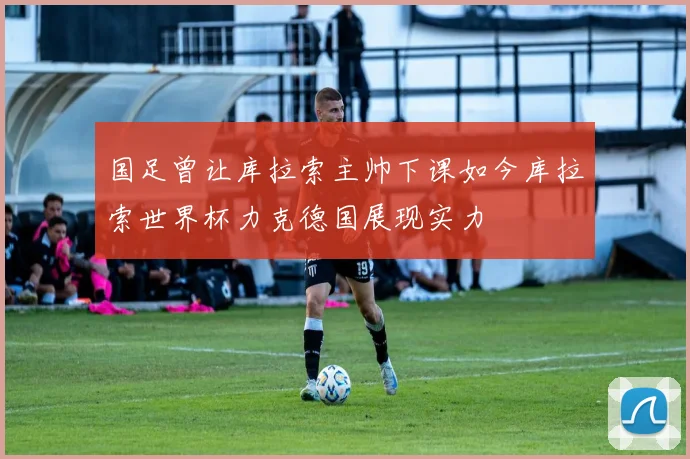 国足曾让库拉索主帅下课如今库拉索世界杯力克德国展现实力