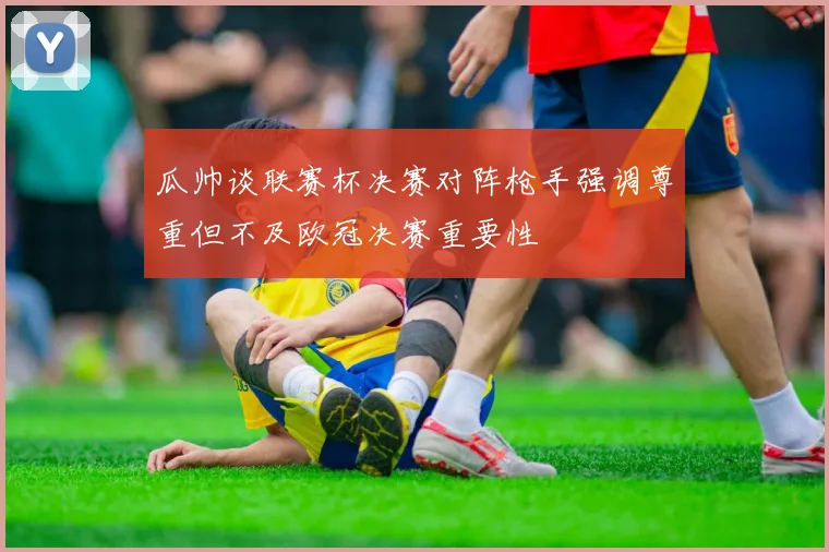 瓜帅谈联赛杯决赛对阵枪手强调尊重但不及欧冠决赛重要性