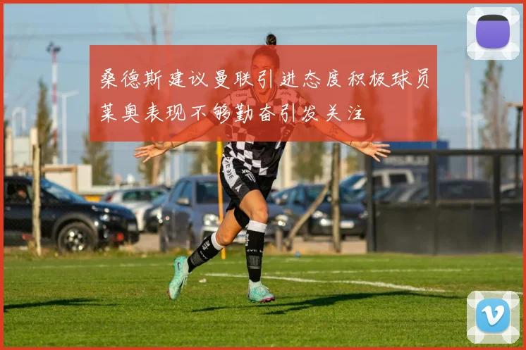 桑德斯建议曼联引进态度积极球员莱奥表现不够勤奋引发关注