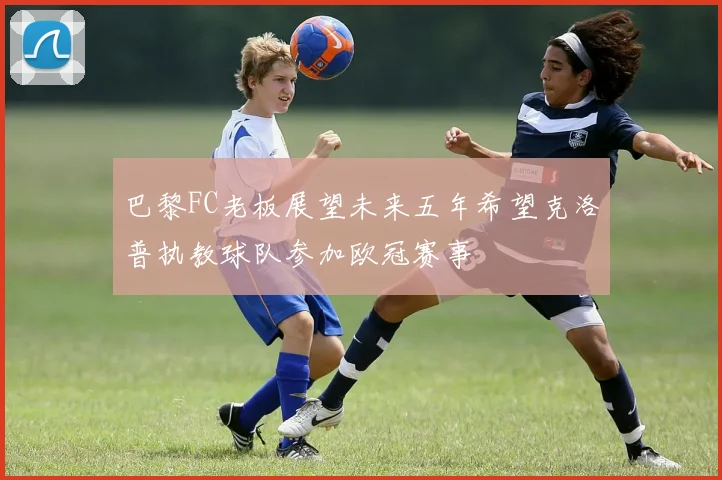 巴黎FC老板展望未来五年希望克洛普执教球队参加欧冠赛事