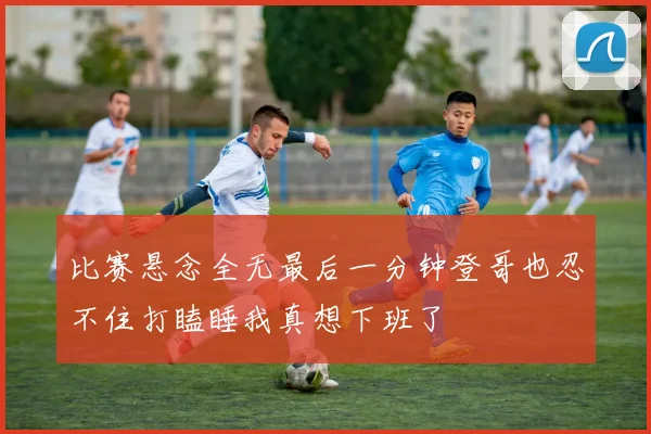 比赛悬念全无最后一分钟登哥也忍不住打瞌睡我真想下班了