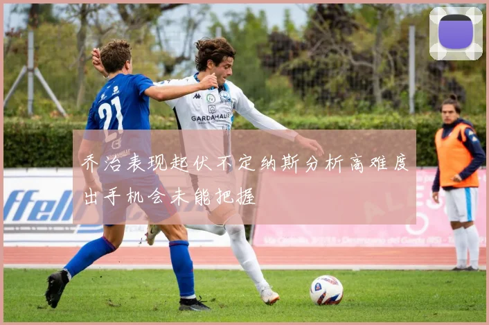 乔治表现起伏不定纳斯分析高难度出手机会未能把握