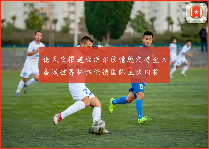 德天空报道诺伊尔伤情稳定将全力备战世界杯担任德国队主力门将