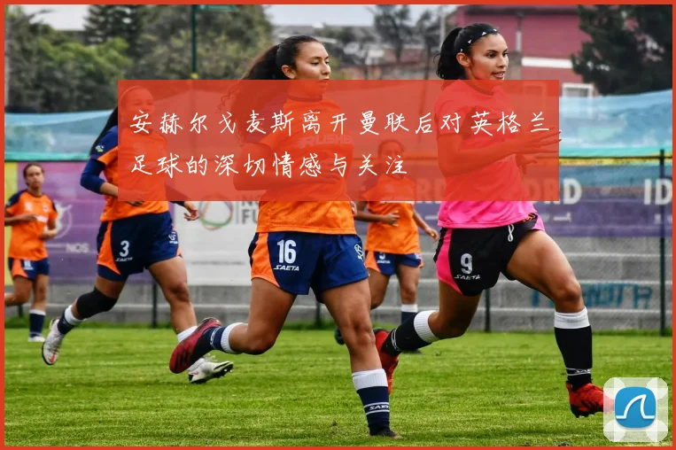 安赫尔戈麦斯离开曼联后对英格兰足球的深切情感与关注