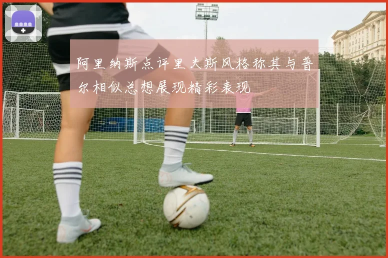 阿里纳斯点评里夫斯风格称其与普尔相似总想展现精彩表现