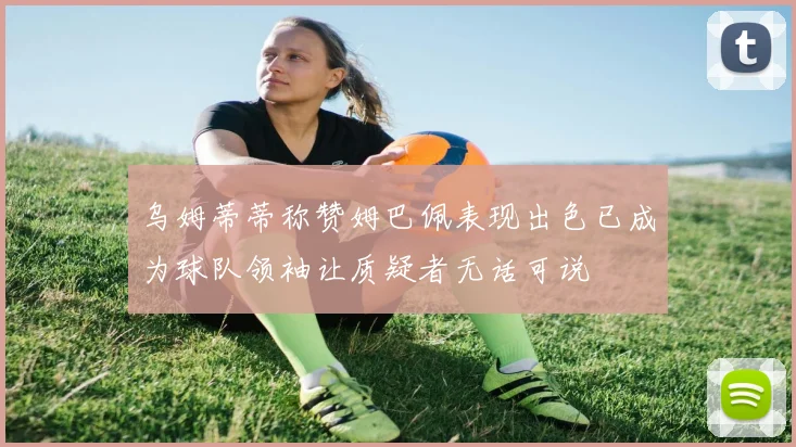 乌姆蒂蒂称赞姆巴佩表现出色已成为球队领袖让质疑者无话可说