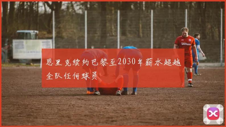 恩里克续约巴黎至2030年薪水超越全队任何球员