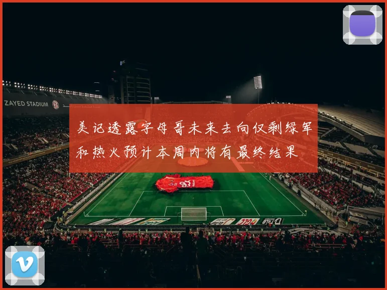 美记透露字母哥未来去向仅剩绿军和热火预计本周内将有最终结果