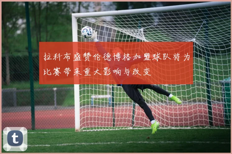 拉科布盛赞伦德博格加盟球队将为比赛带来重大影响与改变