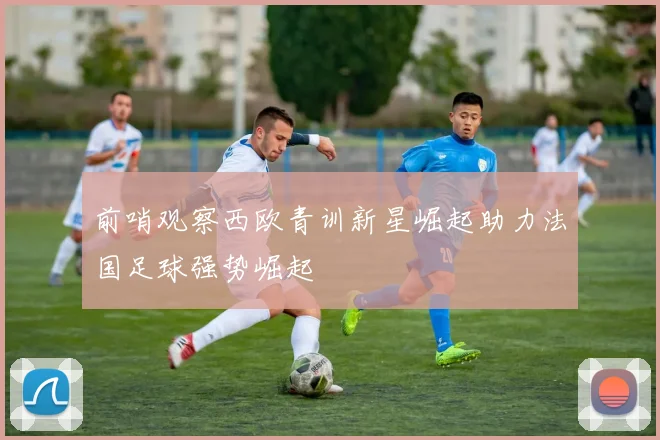 前哨观察西欧青训新星崛起助力法国足球强势崛起