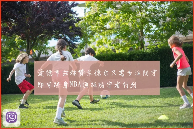 爱德华兹称赞兰德尔只需专注防守即可跻身NBA顶级防守者行列