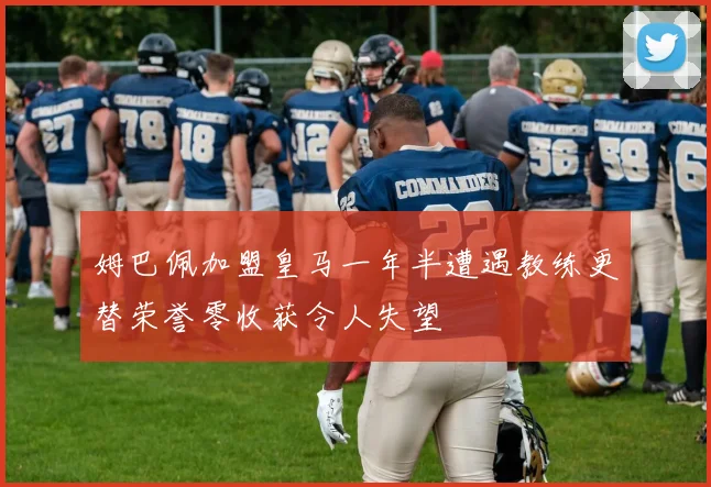 姆巴佩加盟皇马一年半遭遇教练更替荣誉零收获令人失望